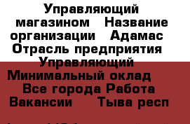 Управляющий магазином › Название организации ­ Адамас › Отрасль предприятия ­ Управляющий › Минимальный оклад ­ 1 - Все города Работа » Вакансии   . Тыва респ.